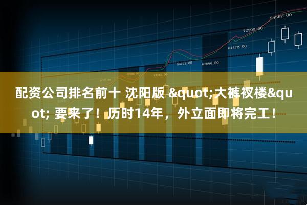 配资公司排名前十 沈阳版 "大裤衩楼" 要来了！历时14年，外立面即将完工！