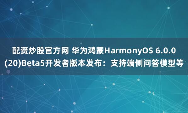 配资炒股官方网 华为鸿蒙HarmonyOS 6.0.0(20)Beta5开发者版本发布：支持端侧问答模型等