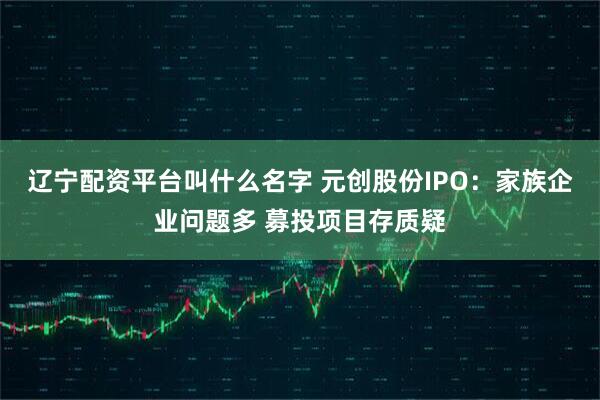 辽宁配资平台叫什么名字 元创股份IPO：家族企业问题多 募投项目存质疑