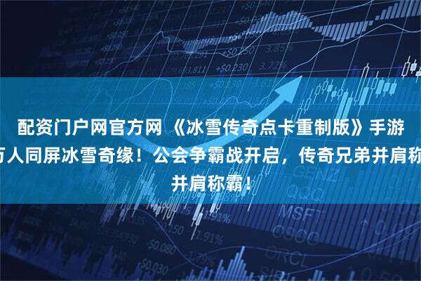 配资门户网官方网 《冰雪传奇点卡重制版》手游：万人同屏冰雪奇缘！公会争霸战开启，传奇兄弟并肩称霸！
