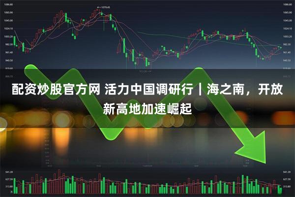 配资炒股官方网 活力中国调研行｜海之南，开放新高地加速崛起