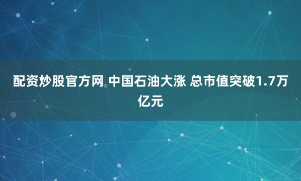 配资炒股官方网 中国石油大涨 总市值突破1.7万亿元