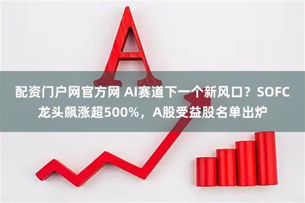 配资门户网官方网 AI赛道下一个新风口？SOFC龙头飙涨超500%，A股受益股名单出炉