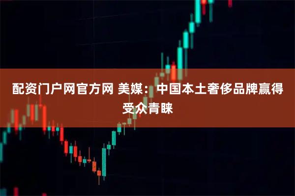 配资门户网官方网 美媒：中国本土奢侈品牌赢得受众青睐