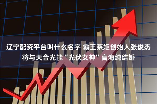 辽宁配资平台叫什么名字 霸王茶姬创始人张俊杰将与天合光能“光伏女神”高海纯结婚