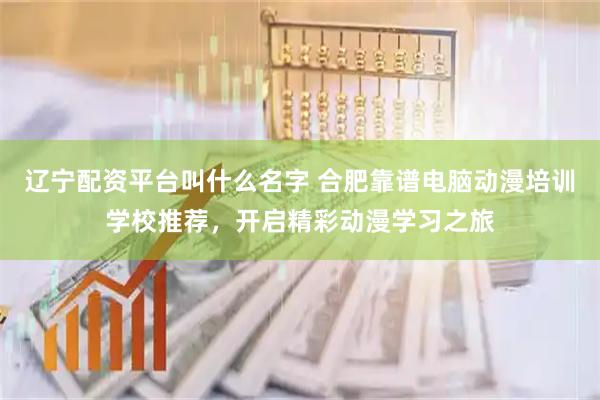 辽宁配资平台叫什么名字 合肥靠谱电脑动漫培训学校推荐，开启精彩动漫学习之旅