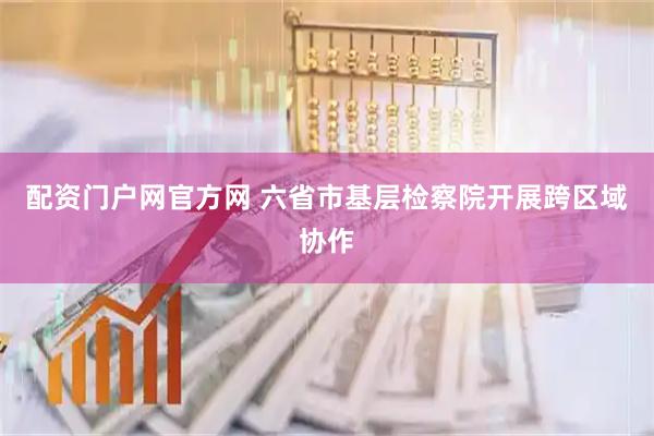 配资门户网官方网 六省市基层检察院开展跨区域协作