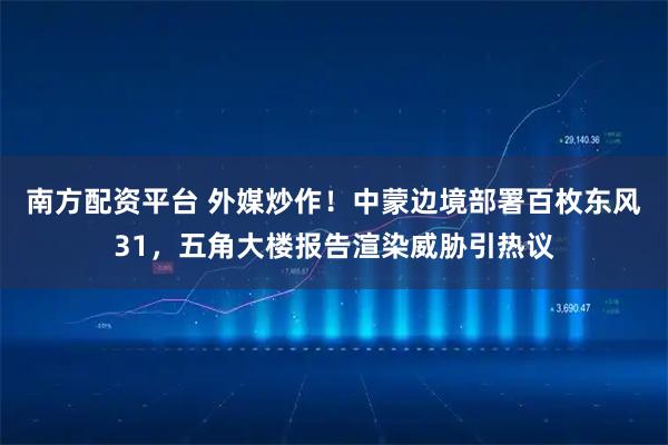 南方配资平台 外媒炒作！中蒙边境部署百枚东风31，五角大楼报告渲染威胁引热议