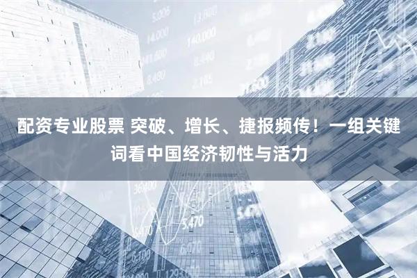 配资专业股票 突破、增长、捷报频传！一组关键词看中国经济韧性与活力