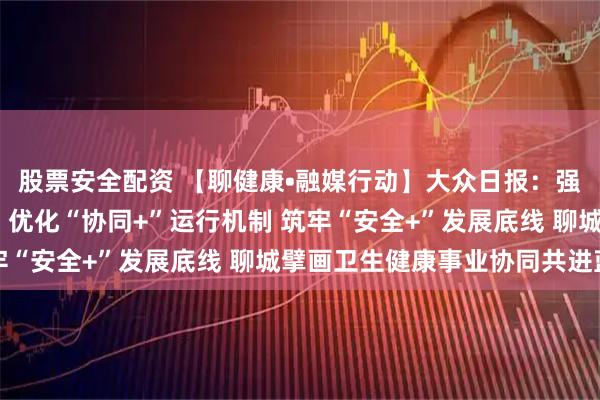 股票安全配资 【聊健康•融媒行动】大众日报：强化“统筹+”顶层设计 优化“协同+”运行机制 筑牢“安全+”发展底线 聊城擘画卫生健康事业协同共进蓝图