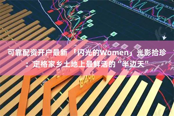 可靠配资开户最新 「闪光的Women」光影拾珍：定格家乡土地上最鲜活的“半边天”