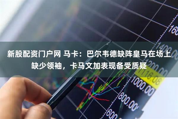 新股配资门户网 马卡：巴尔韦德缺阵皇马在场上缺少领袖，卡马文加表现备受质疑