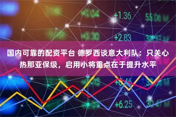 国内可靠的配资平台 德罗西谈意大利队：只关心热那亚保级，启用小将重点在于提升水平