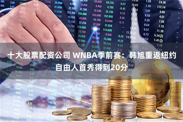 十大股票配资公司 WNBA季前赛：韩旭重返纽约自由人首秀得到20分