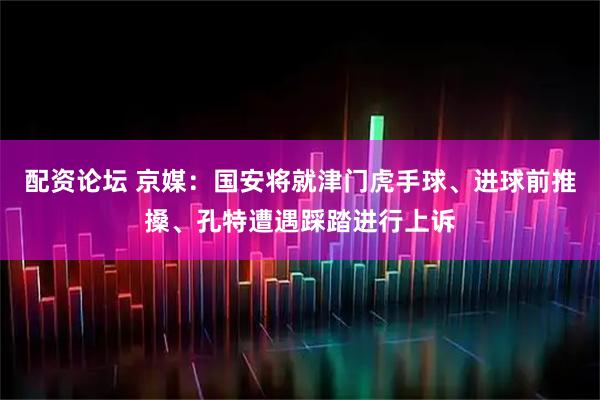 配资论坛 京媒：国安将就津门虎手球、进球前推搡、孔特遭遇踩踏进行上诉
