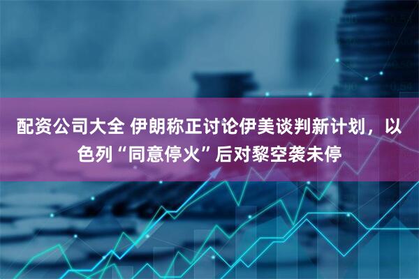 配资公司大全 伊朗称正讨论伊美谈判新计划,以色列“同意停火”后对黎空袭未停