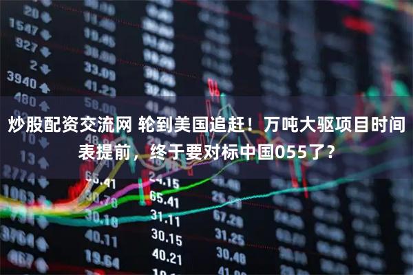 炒股配资交流网 轮到美国追赶！万吨大驱项目时间表提前，终于要对标中国055了？