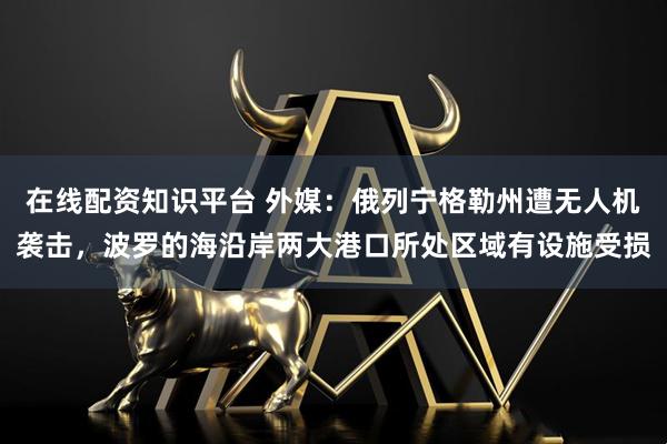 在线配资知识平台 外媒：俄列宁格勒州遭无人机袭击，波罗的海沿岸两大港口所处区域有设施受损