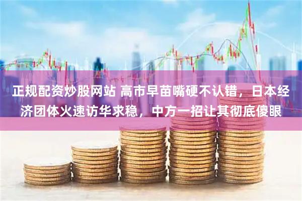 正规配资炒股网站 高市早苗嘴硬不认错，日本经济团体火速访华求稳，中方一招让其彻底傻眼