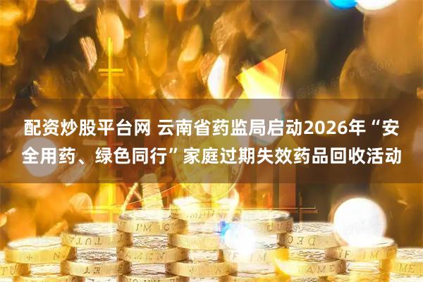 配资炒股平台网 云南省药监局启动2026年“安全用药、绿色同行”家庭过期失效药品回收活动