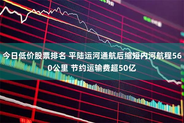 今日低价股票排名 平陆运河通航后缩短内河航程560公里 节约运输费超50亿