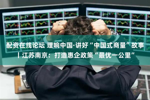 配资在线论坛 理响中国·讲好“中国式商量”故事丨江苏南京：打造惠企政策“最优一公里”